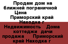 Продам дом на ближней пограничной  › Цена ­ 6 600 000 - Приморский край, Находка г. Недвижимость » Дома, коттеджи, дачи продажа   . Приморский край,Находка г.